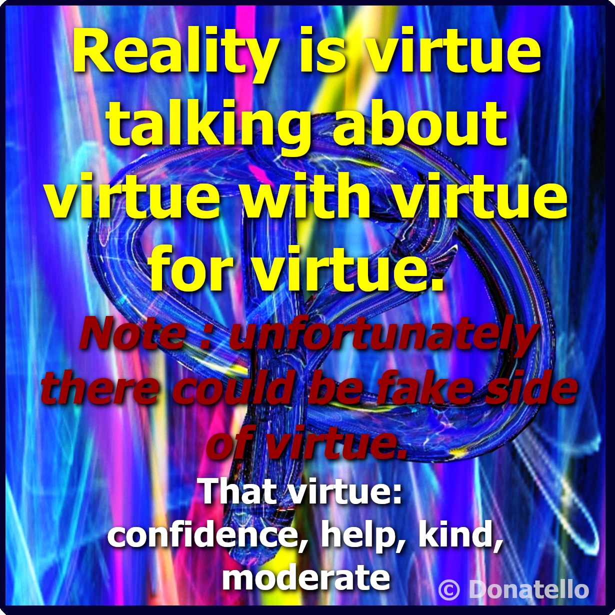 Asked me regarding metaphysical definition of reality.

Reality is virtue talking about virtue with virtue for virtue.

Note : unfortunatelly there could be fake side of virtue.
That virtue: confidence, help, kind, moderate

source: preliminary adaptive predicates in empty start natural language parsing software simulation assumption

example of:
reality is confidence talking about help with kind for moderate
reality is help talking about confidence with moderate for kind
and so on …

more about confidence, help, kind, moderate ...
I stratified man deadly sins as wrath, avarice, envy and woman temptation sloth, lust, vanity, gluttony is also man and woman temptation.
more around
www.fengshuistaff.com See less